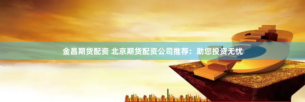 金昌期货配资 北京期货配资公司推荐：助您投资无忧