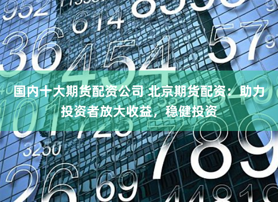 国内十大期货配资公司 北京期货配资：助力投资者放大收益，稳健投资