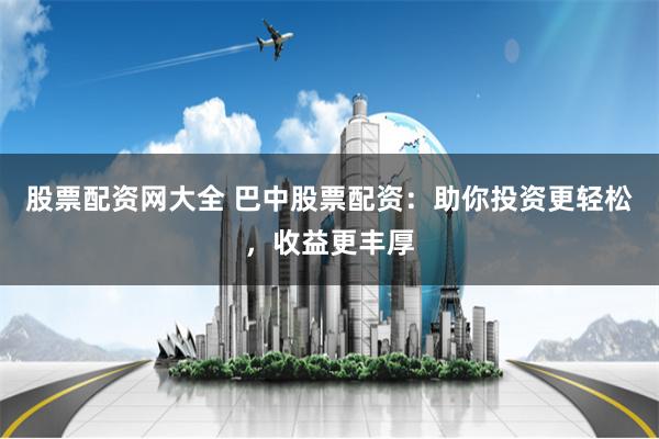 股票配资网大全 巴中股票配资：助你投资更轻松，收益更丰厚