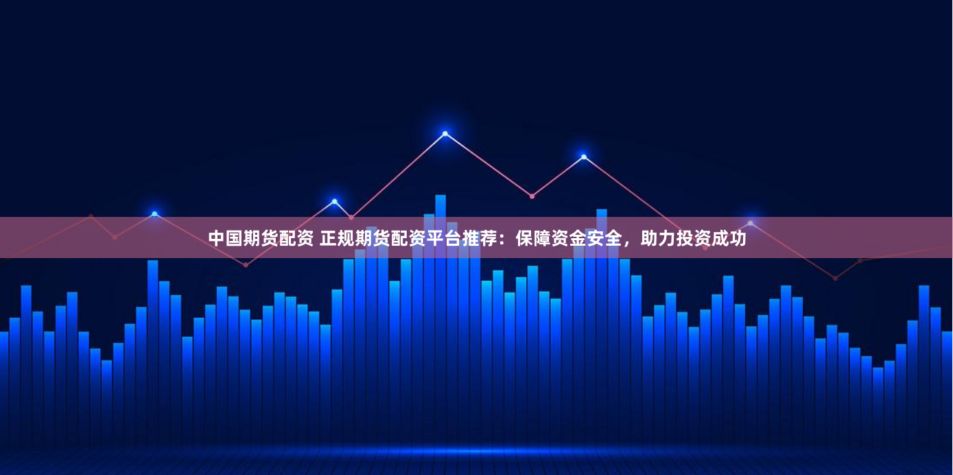 中国期货配资 正规期货配资平台推荐：保障资金安全，助力投资成功
