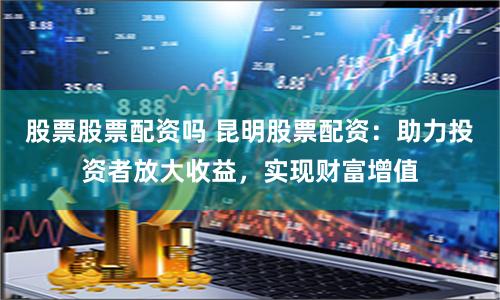 股票股票配资吗 昆明股票配资：助力投资者放大收益，实现财富增值