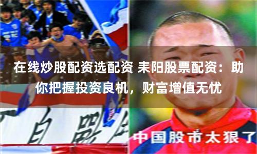 在线炒股配资选配资 耒阳股票配资：助你把握投资良机，财富增值无忧
