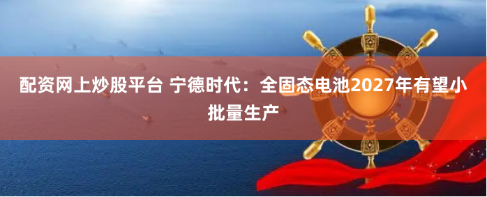 配资网上炒股平台 宁德时代：全固态电池2027年有望小批量生产