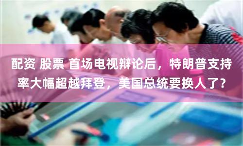 配资 股票 首场电视辩论后，特朗普支持率大幅超越拜登，美国总统要换人了？