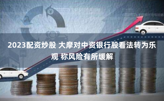 2023配资炒股 大摩对中资银行股看法转为乐观 称风险有所缓解