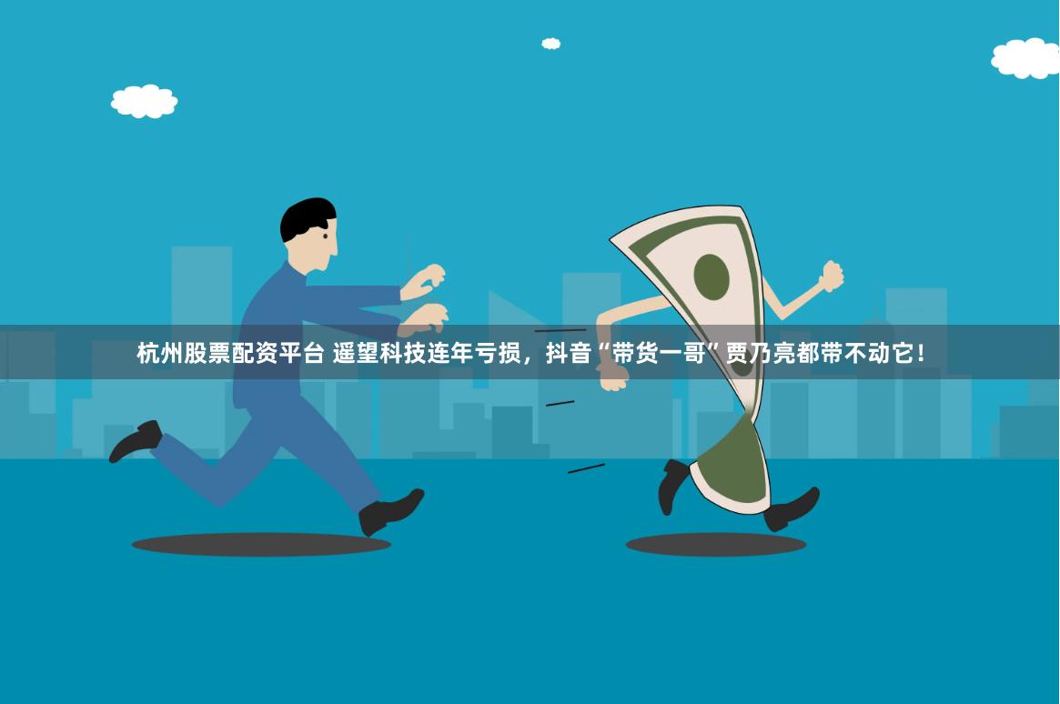 杭州股票配资平台 遥望科技连年亏损，抖音“带货一哥”贾乃亮都带不动它！