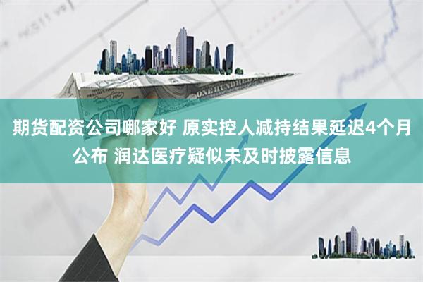 期货配资公司哪家好 原实控人减持结果延迟4个月公布 润达医疗疑似未及时披露信息