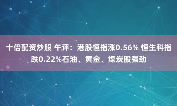 十倍配资炒股 午评：港股恒指涨0.56% 恒生科指跌0.22%石油、黄金、煤炭股强劲