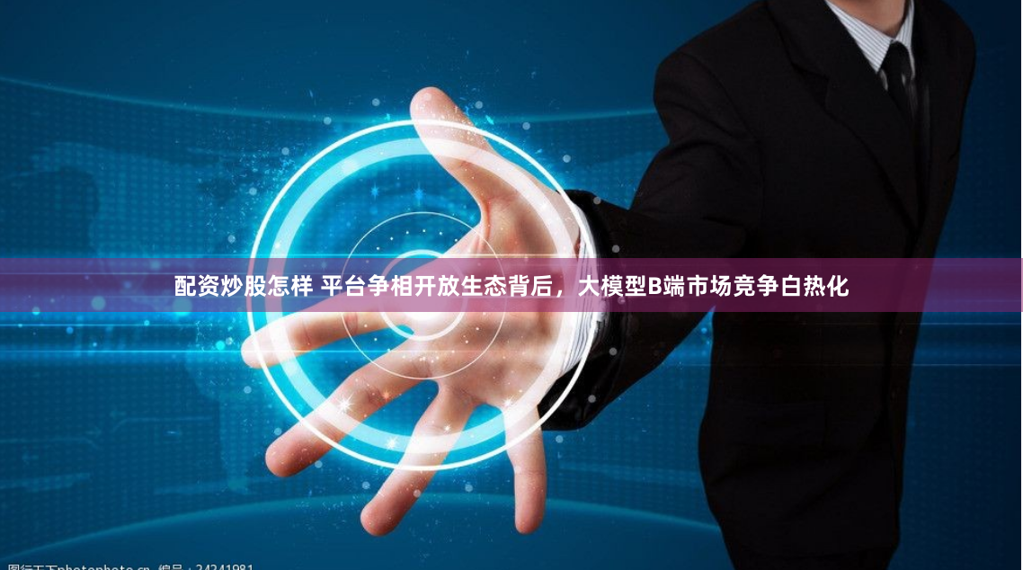 配资炒股怎样 平台争相开放生态背后，大模型B端市场竞争白热化