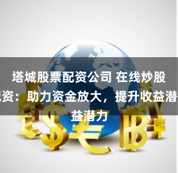 塔城股票配资公司 在线炒股配资：助力资金放大，提升收益潜力