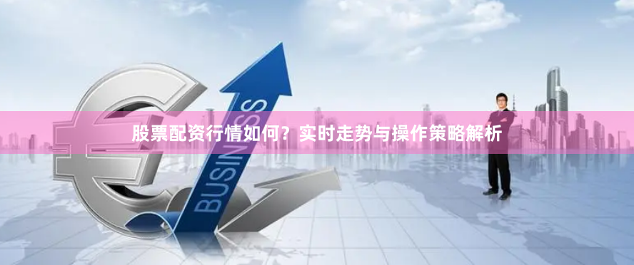 股票配资行情如何？实时走势与操作策略解析