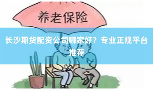 长沙期货配资公司哪家好？专业正规平台推荐